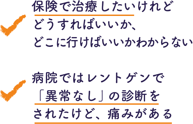 ・保険で治療したいけれどどうすればいいか、こに行けばいいかわからない ・病院ではレントゲンで「異常なし」の診断をされたけど、痛みがある