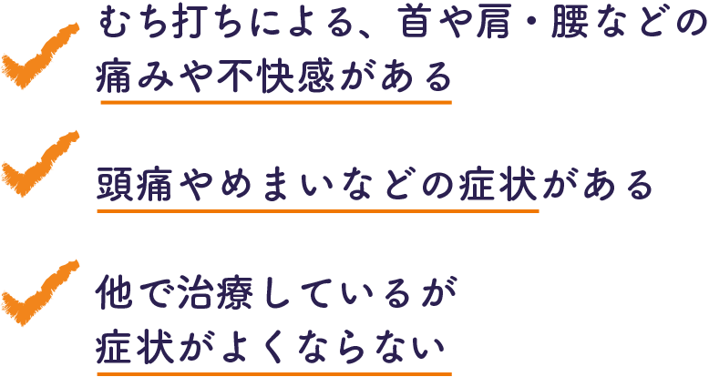 ・むち打ちによる、首や肩・腰などの痛みや不快感がある ・頭痛やめまいなどの症状がある ・他で治療しているが症状がよくならない