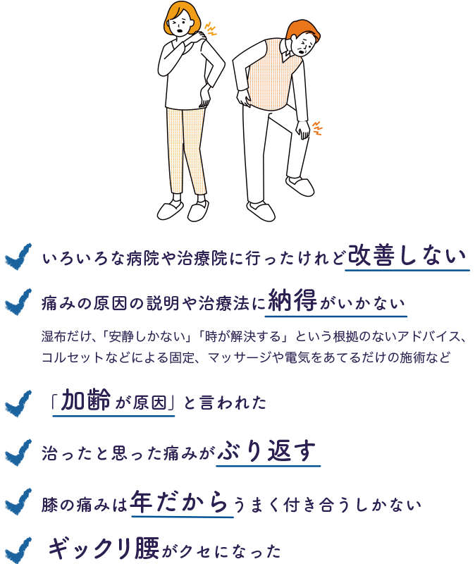 いろいろな病院や治療院に行ったけれど改善しない　「加齢が原因」と言われた　痛みの原因の説明や治療法に納得がいかない（湿布だけ、「安静しかない」「時が解決する」という根拠のないアドバイス、コルセットなどによる固定、マッサージや電気をあてるだけの施術など）　治ったと思った痛みがぶり返す　膝の痛みは年だからうまく付き合うしかない　ギックリ腰がクセになった